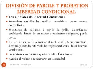 Los Oficiales de Libertad Condicional: Supervisan también las medidas coercitivas, como arresto domiciliario. Monitoreo de reclusos, a través de grillos electrónicos establecido dentro de un marco o perímetro designado, por la corte. Tienen la faculta de reinsertar al recluso al sistema carcelario, siempre y cuando este viole las reglas establecida de su libertad condicional. Supervisan a los reclusos que tiene adicción a drogas. Ayudan al recluso a reinsertarse en la sociedad.  28/04/10 Lic. Leonardo Gonzalez Vargas. 