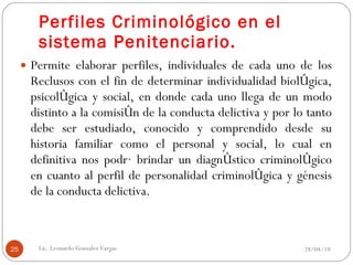 Perfiles Criminológico en el sistema Penitenciario. Permite elaborar perfiles, individuales de cada uno de los Reclusos con el fin de determinar individualidad biológica, psicológica y social, en donde cada uno llega de un modo distinto a la comisión de la conducta delictiva y por lo tanto debe ser estudiado, conocido y comprendido desde su historia familiar como el personal y social, lo cual en definitiva nos podrá brindar un diagnóstico criminológico en cuanto al perfil de personalidad criminológica y génesis de la conducta delictiva. 28/04/10 Lic. Leonardo Gonzalez Vargas. 