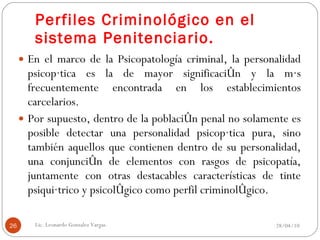 Perfiles Criminológico en el sistema Penitenciario. En el marco de la Psicopatología criminal, la personalidad psicopática es la de mayor significación y la más frecuentemente encontrada en los establecimientos carcelarios. Por supuesto, dentro de la población penal no solamente es posible detectar una personalidad psicopática pura, sino también aquellos que contienen dentro de su personalidad, una conjunción de elementos con rasgos de psicopatía, juntamente con otras destacables características de tinte psiquiátrico y psicológico como perfil criminológico. 28/04/10 Lic. Leonardo Gonzalez Vargas. 