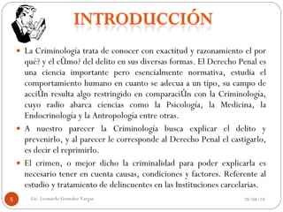 La Criminología trata de conocer con exactitud y razonamiento el por qué? y el cómo? del delito en sus diversas formas. El Derecho Penal es una ciencia importante pero esencialmente normativa, estudia el comportamiento humano en cuanto se adecua a un tipo, su campo de acción resulta algo restringido en comparación con la Criminología, cuyo radio abarca ciencias como la Psicología, la Medicina, la Endocrinología y la Antropología entre otras. A nuestro parecer la Criminología busca explicar el delito y prevenirlo, y al parecer le corresponde al Derecho Penal el castigarlo, es decir el reprimirlo. El crimen, o mejor dicho la criminalidad para poder explicarla es necesario tener en cuenta causas, condiciones y factores. Referente al estudio y tratamiento de delincuentes en las Instituciones carcelarias. 28/04/10 Lic. Leonardo Gonzalez Vargas. 