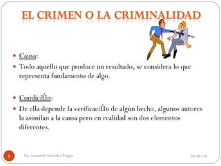 Causa :  Todo aquello que produce un resultado, se considera lo que representa fundamento de algo. Condición :  De ella depende la verificación de algún hecho, algunos autores la asimilan a la causa pero en realidad son dos elementos diferentes. 28/04/10 Lic. Leonardo Gonzalez Vargas. 