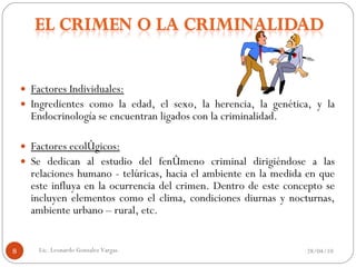 Factores Individuales:   Ingredientes como la edad, el sexo, la herencia, la genética, y la Endocrinología se encuentran ligados con la criminalidad.   Factores ecológicos:   Se dedican al estudio del fenómeno criminal dirigiéndose a las relaciones humano - telúricas, hacia el ambiente en la medida en que este influya en la ocurrencia del crimen. Dentro de este concepto se incluyen elementos como el clima, condiciones diurnas y nocturnas, ambiente urbano – rural, etc. 28/04/10 Lic. Leonardo Gonzalez Vargas. 