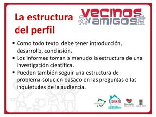  Como todo texto, debe tener introducción,
desarrollo, conclusión.
 Los informes toman a menudo la estructura de una
investigación científica.
 Pueden también seguir una estructura de
problema-solución basado en las preguntas o las
inquietudes de la audiencia.
La estructura
del perfil
 