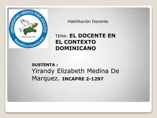 
Habilitación Docente
TEMA: EL DOCENTE EN
EL CONTEXTO
DOMINICANO
SUSTENTA :
Yirandy Elizabeth Medina De
Marquez. INCAPRE 2-1297
 