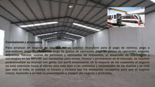 Conclusiones y propuestas
Para arrancar un negocio se requiere de un colchón financiero para el pago de nómina, pago a
proveedores, pago de préstamos, pago de gastos de operación, pago de gastos de operación, seguros,
depósitos, fianzas, cuotas de permisos y estimados de impuestos, el desarrollo de habilidades y
estrategias en las MiPyME son necesarias para crecer, ínnovar y permanecer en el mercado, se requiere
profesionalizar su manejo con gente con perfil empresarial, en la mayoría de las ocasiones el negocio
no está orientado hacia el cliente sino más bien a las creencias y necesidades de los dueños y se cree
que solo el trato, la sonrisa, el horario y cortesía son los elementos necesarios para que el negocio
crezca, haciendo a un lado la presentación e imagen del negocio y productos.
 