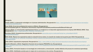 Bibliografia
Amador (2002). La planeación estratégica en el proceso administrativo. Recuperado de https://www.gestiopolis.com/la-planeacion-estrategica-
en-el-proceso-administrativo/
Arceo (2018). El servicio profesional de carrera en México. Recuperado de
usp.funcionpublica.gob.mx//doctosecco/documentos/mejoresPracticasDeRecursosHumanosEnElSectorPublico.pdf
Balarezo (2014). La comunicación organizacional interna y su incidencia en el desarrollo organizacional de la empresa SAN MIGUEL DRIVE. Tesis.
Recuperado de https://hsigrist.github.io/TES2016/132%20o.e..pdf
Bienzobas (2010). Competencias profesionales. Recuperado de www.scielo.org.mx/scielo.php?script=sci_arttext&pid=S0187-
893X2010000100004
CEOE (2018). Mejoran las expectativas sobre la evolución de las ventas y la creación de empleo de las pymes para 2019. Recuperado de
https://www.ceoe.es/es/contenido/actualidad/noticias/mejoran-las-expectativas-sobre-la-evolucion-de-las-ventas-y-la-creacion-de-empleo-de-las-
pymes-para-2019.
Cofide (2019). Capacitación empresarial. Recuperado de https://www.cofide.mx/blog/relaciones-laborales-la-clave-del-exito-de-una-empresa
Estrada & Monsalve, (2014). Diagnóstico financiero de la empresa PROCOPAL S.A. Recuperado de
https://repository.udem.edu.co/bitstream/handle/11407/1172/Diagnóstico%20financiero%20de%20la%20empresa%20Procopal%20S.A..pdf?s
equence=1
Fandos (2003). Formación basada en la tecnología de la información y comunicación, analisis didáctico del proceso de enseñanza-aprendizaje.
Gómez (2006). Habilidades sociales para la mejora de la convivencia en los centros. Recuperado de
 