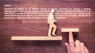 Objetivo
Identificar los perfiles de las MiPyME exitosas en México, analizando los factores o métodos
utilizados para incrementar las ventas y crecimiento en el mercado, planteando hipótesis de si un
buen servicio consiste en una sonrisa amable, horario y actitud, o si hace falta una conexión de los
valores familiares con el negocio, o es necesario modificar el proceso de producción, capacitación al
personal que vende o la imagen del negocio con un enfoque cuantítativo.
 