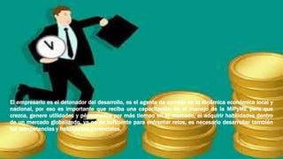El empresario es el detonador del desarrollo, es el agente de cambio en la dinámica económica local y
nacional, por eso es importante que reciba una capacitación en el manejo de la MiPyME para que
crezca, genere utilidades y pérmanezca por más tiempo en el mercado, el adquirir habilidades dentro
de un mercado globalizado, ya no es suficiente para enfrentar retos, es necesario desarrollar también
las competencias y habilidades gerenciales.
 