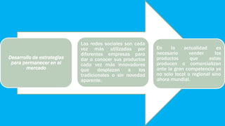 En la actualidad es
necesario vender los
productos que estas
producen o comercializan
ante la gran competencia ya
no solo local o regional sino
ahora mundial.
Las redes sociales son cada
vez más utilizadas por
diferentes empresas para
dar a conocer sus productos
cada vez más innovadores
que desplazan a los
tradicionales o sin novedad
aparente.
Desarrollo de estrategias
para permanecer en el
mercado
 
