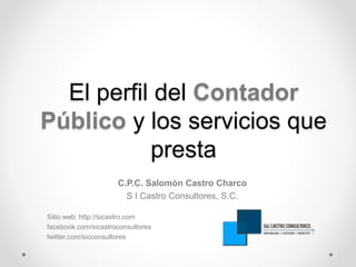 El perfil del Contador 
Público y los servicios que 
presta 
C.P.C. Salomón Castro Charco 
S I Castro Consultores, S.C. 
Sitio web: http://sicastro.com 
facebook.com/sicastroconsultores 
twitter.com/sicconsultores 
 