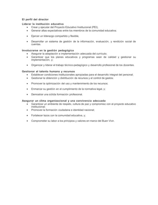 El perfil del director
Liderar la institución educativa
• Crear y ejecutar del Proyecto Educativo Institucional (PEI);
• Generar altas expectativas entre los miembros de la comunidad educativa;
• Ejercer un liderazgo compartido y flexible,
• Desarrollar un sistema de gestión de la información, evaluación, y rendición social de
cuentas.
Involucrarse en la gestión pedagógica
• Asegurar la adaptación e implementación adecuada del currículo;
• Garantizar que los planes educativos y programas sean de calidad y gestionar su
implementación, y;
• Organizar y liderar el trabajo técnico-pedagógico y desarrollo profesional de los docentes.
Gestionar el talento humano y recursos
• Establecer condiciones institucionales apropiadas para el desarrollo integral del personal;
• Gestionar la obtención y distribución de recursos y el control de gastos;
• Promover la optimización del uso y mantenimiento de los recursos;
• Enmarcar su gestión en el cumplimiento de la normativa legal, y;
• Demostrar una sólida formación profesional.
Asegurar un clima organizacional y una convivencia adecuada
• Garantizar un ambiente de respeto, cultura de paz y compromiso con el proyecto educativo
institucional;
• Promover la formación ciudadana e identidad nacional;
• Fortalecer lazos con la comunidad educativa, y;
• Comprometer su labor a los principios y valores en marco del Buen Vivir.
 