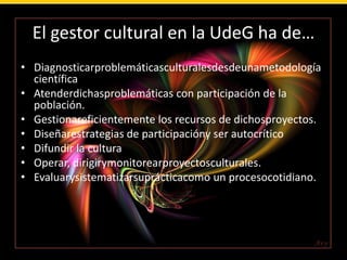 ¿Cuál ha sido el perfil de los gestores culturales en Latinoamérica?Técnicos y profesionistas de diversos niveles y formaciones académicas que se han formado de manera empírica y se han encargado de ejecutar proyectos y políticas culturales privadas, comunitarias y gubernamentales, enfocando su práctica a tres áreas:Área SocialÁrea AdministrativaÁrea Artístical