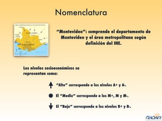 Nomenclatura
“Montevideo”: comprende el departamento de
Montevideo y el área metropolitana según
definición del INE.
Los niveles socioeconómicos se
representan como:
“Alto” corresponde a los niveles A+ y A-.
El “Medio” corresponde a los M+, M y M-.
El “Bajo” corresponde a los niveles B+ y B-.
 