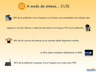 A modo de síntesis… (1/2)
83% de la población vive en hogares con al menos una computadora de cualquier tipo.
Llegamos a casi dos millones y medio de internautas en el Uruguay (75% de la población).
60% de los usuarios de internet ya se conectan desde dispositivos móviles.
La fibra óptica remplaza rápidamente al ADSL.
56% de la población uruguaya vive en hogares con router para WiFi.
 