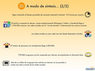Sigue creciendo el tiempo promedio de conexión semanal a internet: 12.5 horas por usuario.
El email va cayendo en desuso, crecen explosivamente Whatsapp y Twitter, y Facebook llega a
1.700.000 usuarios. Las redes sociales son la “vía de entrada” a internet para los nuevos usuarios.
Las redes sociales se usan cada vez más desde dispositivos móviles.
El número de personas con smartphones llega a 850.000.
770.000 uruguayos ya han comprado por internet, principalmente en Mercado Libre.
Más de un millón de uruguayos lee noticias en internet, en los portales o
(cada vez más) a través de las redes sociales.
A modo de síntesis… (2/2)
 