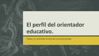 El perfil del orientador
educativo.
TEMA: EL SENTIDO ETICO DE LA EDUCACIÓN.
 