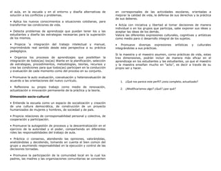 el aula, en la escuela y en el entorno y diseña alternativas de         en corresponsales de las actividades escolares, orientadas a
solución a los conflictos y problemas.                                  mejorar la calidad de vida, la defensa de sus derechos y la práctica
                                                                        de sus deberes.
• Aplica los nuevos conocimientos a situaciones cotidianas, para
transformar las condiciones de vida.                                    • Actúa con iniciativa y libertad al tomar decisiones de manera
                                                                        individual o en los grupos que participa, sabe exponer sus ideas y
• Detecta problemas de aprendizaje que puedan tener los y las           aceptar las ideas de los demás.
estudiantes y diseña las estrategias necesarias para la superación      Valora las diferentes expresiones culturales, cognitivas y artísticas
de los mismos.                                                          como medio para ci desarrollo integral de los sujetos.

• Propicia ‘a integración del trabajo intelectual y manual,             • Promueve diversas expresiones              artísticas   y   culturales
imprimiéndole real sentido desde esta perspectiva a su práctica         integrándolas a sus prácticas.
pedagógica.
                                                                        Si la maestra y el maestro asumen, corno prácticas de vida, estas
• Organiza los procesos de aprendizajes que posibilitan la              tres dimensiones, podrán incluir de manera más eficaz en el
integración de todos(as) los(as) Wante en la planificación, selección   aprendizaje en los estudiantes y las estudiantes, ya que el maestro
de estrategias, procedimientos, metodologías, teorías, recursos y       y la maestra enseñan mucho en “acto”, es decir a través de su
crea las condiciones para que todos(as) participen en la conducción     propio ser y hacer.
y evaluación de cada momento como del proceso en su conjunto.

• Promueve la auto evaluación, coevaluación y heteroevaluación de
acuerdo a las orientaciones del nuevo currículo.                           1. ¿Qué nos parece este perfil? ¿esta completo, actualizado?
• Reflexiona su propio trabajo corno medio de renovación,
                                                                           2. ¿Modificaríamos algo? ¿Qué? ¿por qué?
actualización e innovación permanente de la práctica y la teoría.

Dimensión socio-cultural

• Entiende la escuela como un espacio de socialización y creación
de una cultura democrática, de construcción de un proyecto
humanizados de mujeres y hombres, de sociedad y de país.

• Propicia relaciones de corresponsabilidad personal y colectiva, de
cooperación y participación.

• Promueve la autogestión de procesos y la descentralización en el
ejercicio de la autoridad y el poder, compartiendo en diferentes
roles las responsabilidades del trabajo de aula.

• Práctica ci consenso, atendiendo las opiniones, valorándolas,
analizándolas y decidiendo, tomando en cuenta el bien común del
grupo y asumiendo responsabilidad en la ejecución y control de las
decisiones tornadas.

• Promueve la participación de la comunidad local en la cual los
padres, las madres y las organizaciones comunitarias se convierten
 