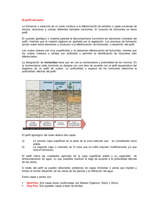 El perfil del suelo
La formación y evolución de un suelo conduce a la diferenciación de estratos o capas sucesivas de
textura, estructura y colores diferentes llamados horizontes. El conjunto de horizontes se llama
perfil.
El sustrato geológico o material parental al descomponerse suministra los elementos minerales del
perfil, mientras que la materia orgánica es aportada por la vegetación. Los procesos de formación
actúan sobre estos elementos y conducen a la diferenciación de horizontes, o desarrollo del perfil.
Los suelos jóvenes son muy superficiales y no presentan diferenciación de horizontes, mientas que
los suelos maduros o seniles son profundos y permiten la identificación de horizontes bien
diferenciados.
La designación de horizontes tiene que ver con la nomenclatura y profundidad de los mismos. En
la nomenclatura cada horizonte se designa con una letra de acuerdo con el perfil esquemático del
diagrama de un perfil de suelos. La profundidad o espesor de los horizontes determina la
profundidad efectiva del perfil.
El perfil agrologico del suelo abarca dos capas:
a) La primera capa superficial es la parte de la zona radicular que es considerada como
arable.
b) La segunda capa o subsuelo es la zona que no sufre mayores modificaciones y/o que
está en formación.
El perfil indica las cualidades agrícolas de la capa superficial arable y su capacidad de
almacenamiento de agua. Lo que posibilita dosificar el riego de acuerdo a la profundidad efectiva
de las raíces.
A través del perfil se pueden detectarlos problemas de capas limitantes o panes que impiden y
limitan el normal desarrollo de las raíces de las plantas y la infiltración del agua.
Estas capas o panes son:
 Hard Pan. Son capas duras conformadas por Materia Orgánica, Hierro y Silicio.
 Clay Pan. Son aquellas capas a base de arcillas.
 