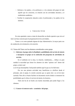 - Informar a los padres, a los profesores y a los alumnos del grupo de todo
aquello que les concierna, en relación con las actividades docentes y el
rendimiento académico.
- Facilitar la cooperación educativa entre el profesorado y los padres de los
alumnos.
4. TAREAS DEL TUTOR
En estos apartados vamos a tratar de desarrollar un diseño operativo que sirva al
tutor con base concreta para la programación de las actividades.
Vamos a ver como quitando algunas de tipo Administrativo, la mayor parte son
de conducción, de orientación y de conexión.
4.1.Tareas del Tutor con loa alumnos considerados como grupo.
1.1. Informar al grupo sobre la finalidad y posibilidades del servicio de tutoría
e incorporar al grupo en la confección del programa de actividades de
servicio.
En el ambiente de la clase, la relación, rendimiento,..., influye en gran
medida la necesidad que tienen los alumnos de saber “quienes son” dentro del
grupo, es decir cual
es el rol que desempeñan. Incluyendo también aquí lo que es el rol del tutor.
Por eso una primera actividad muy beneficiosa es clarificar desde el
principio, ante el grupo, la versión concreta que se quiere dar a su rol de tutor
(actitud). Para ello es bueno facilitar un documento escrito donde se enumeren las
posibilidades que le ofrece el servicio de tutoría, los horarios...
Todo esto ha de ser hecho con mucha sinceridad, para poder llegar a los
alumnos.
1.2. Conocer el contexto socio – económico del grupo.
- 62 -
 