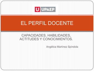 EL PERFIL DOCENTE

 CAPACIDADES, HABILIDADES,
ACTITUDES Y CONOCIMIENTOS.

             Angélica Martínez Spíndola
 