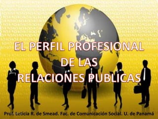 EL PERFIL PROFESIONALDE LASRELACIONES PUBLICAS Prof. Leticia R. de Smead. Fac. de Comunicación Social. U. de Panamá 10/01/2010 