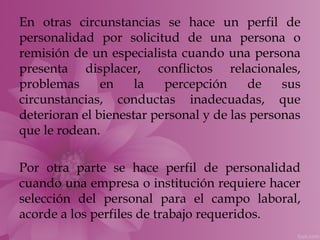 En otras circunstancias se hace un perfil de
personalidad por solicitud de una persona o
remisión de un especialista cuando una persona
presenta displacer, conflictos relacionales,
problemas      en    la   percepción     de    sus
circunstancias, conductas inadecuadas, que
deterioran el bienestar personal y de las personas
que le rodean.

Por otra parte se hace perfil de personalidad
cuando una empresa o institución requiere hacer
selección del personal para el campo laboral,
acorde a los perfiles de trabajo requeridos.
 