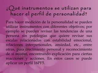 ¿Qué instrumentos se utilizan para
 hacer el perfil de personalidad?
Para hacer medición de la personalidad se pueden
utilizar instrumentos con diferentes objetivos; por
ejemplo se pueden revisar las tendencias de una
persona sin patologías que quiere revisar sus
escalas relacionadas con estabilidad emocional,
relaciones interpersonales, ansiedad, etc., entre
otras, para crecimiento personal y reconocimiento
de sí mismo, encontrando explicación para ciertas
reacciones y acciones. En estos casos se puede
aplicar un perfil 16PF5.
 