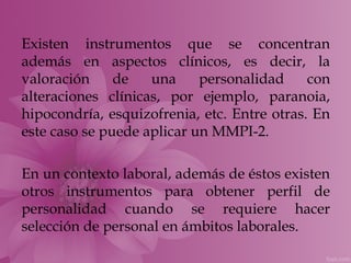 Existen instrumentos que se concentran
además en aspectos clínicos, es decir, la
valoración     de   una     personalidad     con
alteraciones clínicas, por ejemplo, paranoia,
hipocondría, esquizofrenia, etc. Entre otras. En
este caso se puede aplicar un MMPI-2.

En un contexto laboral, además de éstos existen
otros instrumentos para obtener perfil de
personalidad cuando se requiere hacer
selección de personal en ámbitos laborales.
 