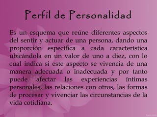 Perfil de Personalidad
Es un esquema que reúne diferentes aspectos
del sentir y actuar de una persona, dando una
proporción específica a cada característica
ubicándola en un valor de uno a diez, con lo
cual indica si este aspecto se vivencia de una
manera adecuada o inadecuada y por tanto
puede afectar las experiencias íntimas
personales, las relaciones con otros, las formas
de procesar y vivenciar las circunstancias de la
vida cotidiana.
 