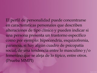 El perfil de personalidad puede concentrarse
en características personales que describen
alteraciones de tipo clínico y pueden indicar si
una persona presenta un trastorno específico
como por ejemplo: hipocondría, esquizofrenia,
paranoia, si hay algún cuadro de psicopatía
social, de una tendencia entre lo masculino y/o
femenino que se aleja de lo típico, entre otros.
(Prueba MMPI)
 