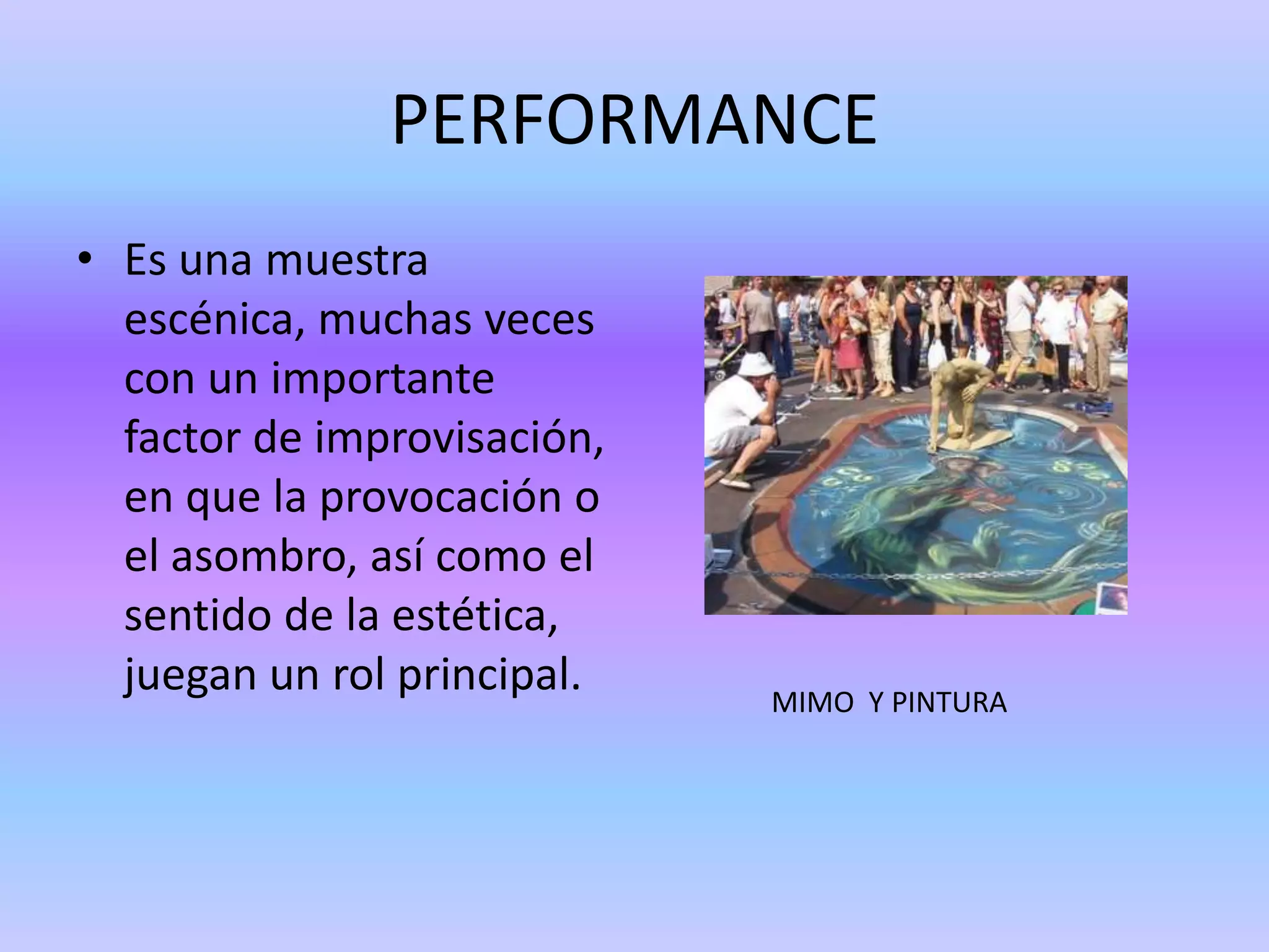 PERFORMANCE
• Es una muestra
  escénica, muchas veces
  con un importante
  factor de improvisación,
  en que la provocación o
  el asombro, así como el
  sentido de la estética,
  juegan un rol principal.   MIMO Y PINTURA
 