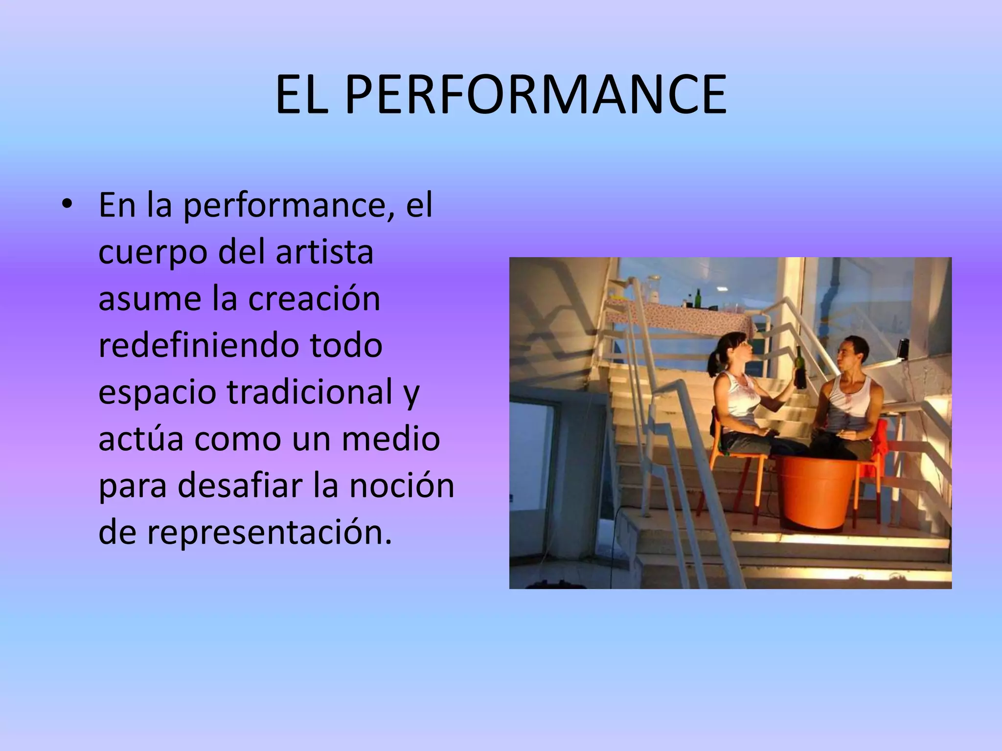 EL PERFORMANCE
• En la performance, el
  cuerpo del artista
  asume la creación
  redefiniendo todo
  espacio tradicional y
  actúa como un medio
  para desafiar la noción
  de representación.
 