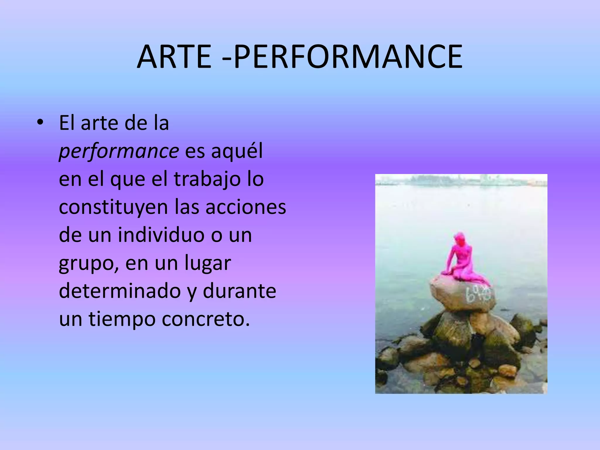 ARTE -PERFORMANCE
• El arte de la
  performance es aquél
  en el que el trabajo lo
  constituyen las acciones
  de un individuo o un
  grupo, en un lugar
  determinado y durante
  un tiempo concreto.
 