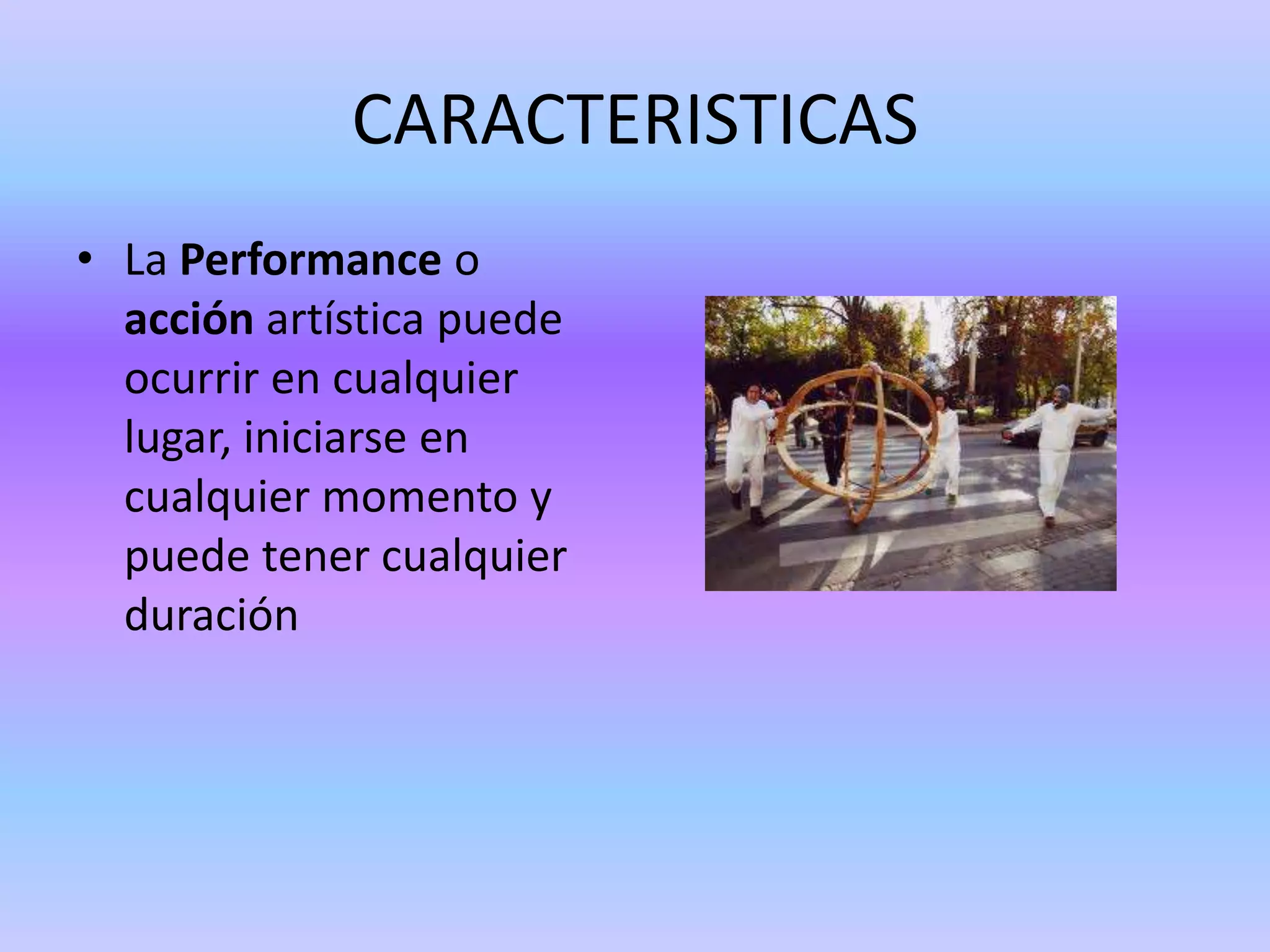 CARACTERISTICAS
• La Performance o
  acción artística puede
  ocurrir en cualquier
  lugar, iniciarse en
  cualquier momento y
  puede tener cualquier
  duración
 