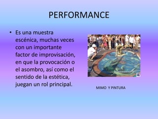 PERFORMANCE
• Es una muestra
  escénica, muchas veces
  con un importante
  factor de improvisación,
  en que la provocación o
  el asombro, así como el
  sentido de la estética,
  juegan un rol principal.   MIMO Y PINTURA
 
