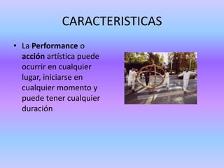 CARACTERISTICAS
• La Performance o
  acción artística puede
  ocurrir en cualquier
  lugar, iniciarse en
  cualquier momento y
  puede tener cualquier
  duración
 