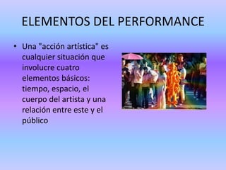 ELEMENTOS DEL PERFORMANCE
• Una "acción artística" es
  cualquier situación que
  involucre cuatro
  elementos básicos:
  tiempo, espacio, el
  cuerpo del artista y una
  relación entre este y el
  público
 