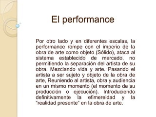 Por otro lado y en diferentes escalas, la
performance rompe con el imperio de la
obra de arte como objeto (Sólido), ataca al
sistema establecido de mercado, no
permitiendo la separación del artista de su
obra. Mezclando vida y arte. Pasando el
artista a ser sujeto y objeto de la obra de
arte, Reuniendo al artista, obra y audiencia
en un mismo momento (el momento de su
producción o ejecución). Introduciendo
definitivamente la efimereidad y la
“realidad presente” en la obra de arte.
El performance
 