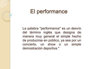 La palabra "performance" es un desvío
del término inglés que designa de
manera muy general el simple hecho
de producirse en público, ya sea por un
concierto, un show o un simple
demostración deportiva."
El performance
 