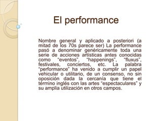 Nombre general y aplicado a posteriori (a
mitad de los 70s parece ser) La performance
pasó a denominar genéricamente toda una
serie de acciones artísticas antes conocidas
como “eventos”, “happenings”, “fluxus”,
festivales, conciertos, etc. La palabra
“performance” ha venido a cumplir un papel
vehicular o utilitario, de un consenso, no sin
oposición dada la cercanía que tiene el
término inglés con las artes “espectaculares” y
su amplia utilización en otros campos.
El performance
 