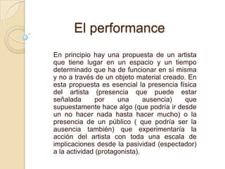 En principio hay una propuesta de un artista
que tiene lugar en un espacio y un tiempo
determinado que ha de funcionar en sí misma
y no a través de un objeto material creado. En
esta propuesta es esencial la presencia física
del artista (presencia que puede estar
señalada por una ausencia) que
supuestamente hace algo (que podría ir desde
un no hacer nada hasta hacer mucho) o la
presencia de un público ( que podría ser la
ausencia también) que experimentaría la
acción del artista con toda una escala de
implicaciones desde la pasividad (espectador)
a la actividad (protagonista).
El performance
 