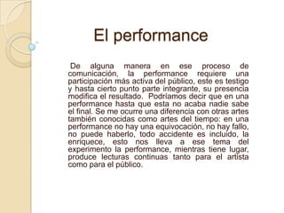 De alguna manera en ese proceso de
comunicación, la performance requiere una
participación más activa del público, este es testigo
y hasta cierto punto parte integrante, su presencia
modifica el resultado. Podríamos decir que en una
performance hasta que esta no acaba nadie sabe
el final. Se me ocurre una diferencia con otras artes
también conocidas como artes del tiempo: en una
performance no hay una equivocación, no hay fallo,
no puede haberlo, todo accidente es incluido, la
enriquece, esto nos lleva a ese tema del
experimento la performance, mientras tiene lugar,
produce lecturas continuas tanto para el artista
como para el público.
El performance
 