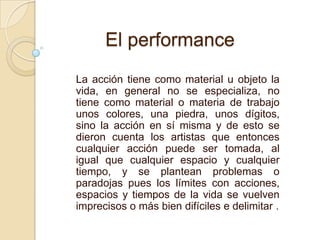 La acción tiene como material u objeto la
vida, en general no se especializa, no
tiene como material o materia de trabajo
unos colores, una piedra, unos dígitos,
sino la acción en sí misma y de esto se
dieron cuenta los artistas que entonces
cualquier acción puede ser tomada, al
igual que cualquier espacio y cualquier
tiempo, y se plantean problemas o
paradojas pues los límites con acciones,
espacios y tiempos de la vida se vuelven
imprecisos o más bien difíciles e delimitar .
El performance
 
