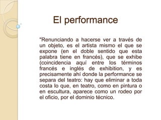 "Renunciando a hacerse ver a través de
un objeto, es el artista mismo el que se
expone (en el doble sentido que esta
palabra tiene en francés), que se exhibe
(coincidencia aquí entre los términos
francés e inglés de exhibition, y es
precisamente ahí donde la performance se
separa del teatro: hay que eliminar a toda
costa lo que, en teatro, como en pintura o
en escultura, aparece como un rodeo por
el oficio, por el dominio técnico.
El performance
 