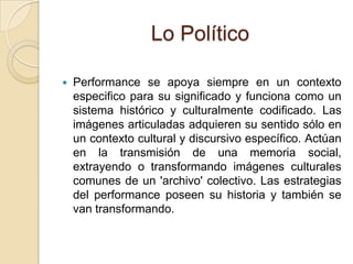 Lo Político
 Performance se apoya siempre en un contexto
especifico para su significado y funciona como un
sistema histórico y culturalmente codificado. Las
imágenes articuladas adquieren su sentido sólo en
un contexto cultural y discursivo específico. Actúan
en la transmisión de una memoria social,
extrayendo o transformando imágenes culturales
comunes de un 'archivo' colectivo. Las estrategias
del performance poseen su historia y también se
van transformando.
 