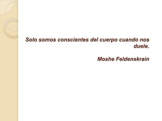 Solo somos conscientes del cuerpo cuando nos
duele.
Moshe Feldenskrain
 