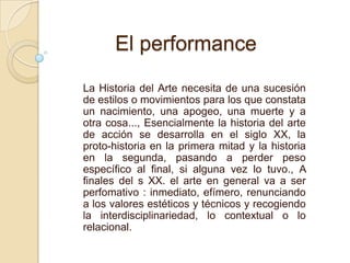 El performance
La Historia del Arte necesita de una sucesión
de estilos o movimientos para los que constata
un nacimiento, una apogeo, una muerte y a
otra cosa..., Esencialmente la historia del arte
de acción se desarrolla en el siglo XX, la
proto-historia en la primera mitad y la historia
en la segunda, pasando a perder peso
específico al final, si alguna vez lo tuvo., A
finales del s XX. el arte en general va a ser
perfomativo : inmediato, efímero, renunciando
a los valores estéticos y técnicos y recogiendo
la interdisciplinariedad, lo contextual o lo
relacional.
 