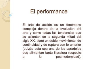 El arte de acción es un fenómeno
complejo dentro de la evolución del
arte y como todas las tendencias que
se asientan en la segunda mitad del
siglo XX, tiene un doble movimiento, de
continuidad y de ruptura con lo anterior
(quizás esta sea una de las paradojas
que alimentan tanta literatura respecto
a la posmodernidad).
El performance
 