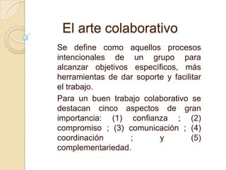 Se define como aquellos procesos
intencionales de un grupo para
alcanzar objetivos específicos, más
herramientas de dar soporte y facilitar
el trabajo.
Para un buen trabajo colaborativo se
destacan cinco aspectos de gran
importancia: (1) confianza ; (2)
compromiso ; (3) comunicación ; (4)
coordinación ; y (5)
complementariedad.
El arte colaborativo
 