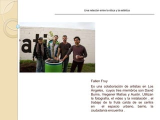 Una relación entre la ética y la estética
Fallen Fruy
Es una colaboración de artistas en Los
Ángeles, cuyos tres miembros son David
Burns, Viegener Matías y Austin. Utilizan
la fotografía, el video y la instalación , el
trabajo de la fruta caída de se centra
en el espacio urbano, barrio, la
ciudadanía encuentra .
 